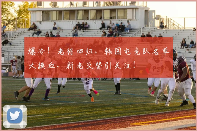 爆冷!老将回归,韩国电竞队名单大换血,新老交替引关注!